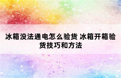 冰箱没法通电怎么验货 冰箱开箱验货技巧和方法